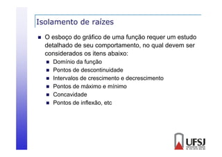Isolamento de raízes


O esboço do gráfico de uma função requer um estudo
detalhado de
d lh d d seu comportamento, no qual d
l devem ser
considerados os itens abaixo:







Domínio da f nção
função
Pontos de descontinuidade
Intervalos de crescimento e decrescimento
Pontos de máximo e mínimo
Concavidade
Pontos de inflexão, etc

 