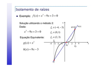 Isolamento de raízes


f ( x)  x 3  9 x  3  0
Exemplo:
y
Solução utilizando o método 2:
Dada:
Dada
1  (4,  3)

x3  9 x  3  0

 2  (0, 1)

Equação Equivalente:

h(x)

g(x)

 3  (2, 3)

g ( x)  x

3

h( x )  9 x  3

1
-4

-3

-2

-1

2 1

2

3

3

4

x

 