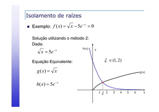 Isolamento de raízes


f ( x)  x  5e  x  0
Exemplo:
Solução utilizando o método 2:
Dada:
Dada

x  5e

x

h(x)

y

  (1, 2)

Equação Equivalente:

g ( x)  x

g(x)

h( x)  5e  x
1



2

3

4

5

6

x

 