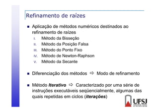 Refinamento de raízes


Aplicação de métodos numéricos destinados ao
refinamento d raízes
fi
de í
I.
II.
II
III.
IV.
IV
V.

Método da Bisseção
Método da Posição Falsa
Método do Ponto Fixo
Método de Newton-Raphson
Método da Secante



Diferenciação dos métodos  Modo de refinamento



Método Iterativo  Caracterizado por uma série de
instruções executáveis seqüencialmente, algumas das
quais repetidas em ciclos (iterações)

 