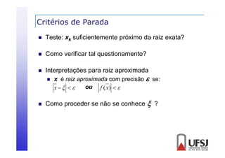 Critérios de Parada


Teste: xk suficientemente próximo da raiz exata?



Como verificar tal questionamento?



Interpretações para raiz aproximada




x é raiz aproximada com precisão  se:
ou f (x)  
x   

Como proceder se não se conhece  ?

 