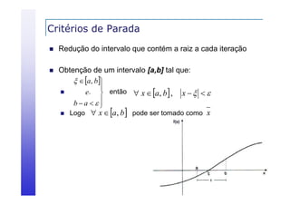 Critérios de Parada


Redução do intervalo que contém a raiz a cada iteração



Obtenção de um intervalo [a,b] tal que:
  a, b


e.  então  x  a, b  , x    
ba 





Logo  x  a, b



pode ser tomado como x

 