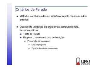 Critérios de Parada


Métodos numéricos devem satisfazer a pelo menos um dos
critérios



Quando
Q ando da utilização de programas comp tacionais
tili ação
computacionais,
devemos utilizar:


Teste de Parada



Estipular o número máximo de iterações


Prevenção de loops por:


Erro no programa



Escolha de método inadequado

 