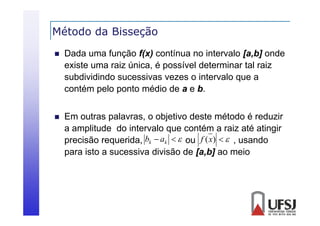 Método da Bisseção
ç


Dada uma função f(x) contínua no intervalo [a,b] onde
existe uma raiz ú i
i
i única, é possível d
í l determinar tal raiz
i
l i
subdividindo sucessivas vezes o intervalo que a
contém pelo ponto médio de a e b
b.



Em
E outras palavras, o objetivo d
l
bj i deste método é reduzir
é d
d i
a amplitude do intervalo que contém a raiz até atingir
precisão requerida, bk  ak   ou f (x)   , usando
requerida
para isto a sucessiva divisão de [a,b] ao meio

 