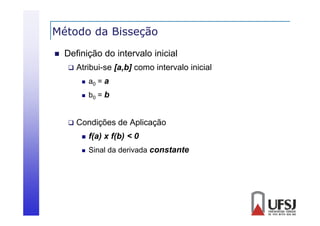 Método da Bisseção
ç


Definição do intervalo inicial


Atribui-se [a,b] como intervalo inicial





a0 = a
b0 = b

Condições de Aplicação


f(a) x f(b) < 0



Sinal da derivada constante

 