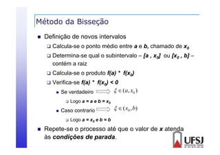 Método da Bisseção
ç


Definição de novos intervalos


Calcula-se o ponto médio entre a e b, chamado de x0



Determina-se qual o subintervalo – [a , x0] ou [x0 , b] –
contém a raiz



Calcula-se o produto f(a) * f(x0)



Verifica-se f(a) * f(x0) < 0
  (a, x0 )
 Se verdadeiro




Caso contrario




Logo a = a e b = x0

  ( x0 , b)

Logo a = x0 e b = b

Repete se
Repete-se o processo até que o valor de x atenda
às condições de parada.

 