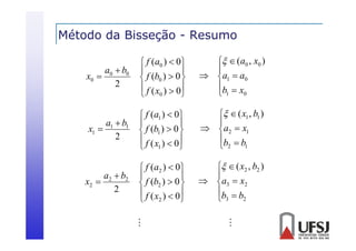Método da Bisseção - Resumo
ç
a0  b0
2

 f ( a0 )  0 


f (b0 )  0 

 f ( x )  0
0



  (a0 , x0 )

 a1  a0
b  x
0
1

a1  b1
x1 
2

 f (a1 )  0


 f (b1 )  0 
 f ( x )  0
1



  ( x1 , b1 )

 a2  x1
b  b
 2 1

a2  b2
x2 
2

 f ( a2 )  0 


f (b2 )  0 

 f ( x )  0
2



  ( x2 , b2 )

 a3  x2
b  b
2
 3

x0 





 