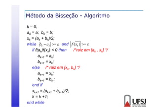 Método da Bisseção - Algoritmo
ç
g
k = 0;
a0 = a; b0 = b;
xk = (ak + bk)/2;
while bk  ak   and f ( xk )  
hile
if f(ak)f(xk) < 0 then
/*raiz em [ak , xk] */
ak+1 = ak;
bk+1 = xk;
else /* raiz em [xk, bk] */
/
/
ak+1 = xk;
bk+1 = bk ;
k 1
end if
xk+1 = (ak+1 + bk+1)/2;
k = k +1;
end while

 