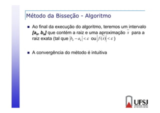 Método da Bisseção - Algoritmo
ç
g


Ao final da execução do algoritmo, teremos um intervalo
[a
[ k, bk] que contém a raiz e uma aproximação x para a
é
i
i
raiz exata (tal que bk  ak   ou f (x)   )



A convergência do método é intuitiva

 