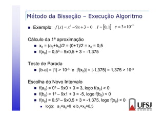 Método da Bisseção – Execução Algoritmo
ç
ç
g


3
f ( x)  x 3  9 x  3  0 I  0, 1   3 10
Exemplo:

Cálculo da 1ª aproximação



x0 = (a0+b0)/2 = (0+1)/2 = x0 = 0 5
0,5
f(x0) = 0,53 – 9x0,5 + 3 = -1,375

Teste de Parada


|b a|
|b-a| = |1| > 10-3 e |f(x0)| = |-1,375| = 1,375 > 10-3
| 1,375|

Escolha do Novo Intervalo




f(a0) = 03 – 9x0 + 3 = 3, logo f(a0) > 0
f(b0) = 13 – 9x1 + 3 = -5, logo f(b0) < 0
f(x0) = 0,53 – 9x0,5 + 3 = -1,375, logo f(x0) < 0


logo: a1=a0=0 e b1=x0=0,5

 