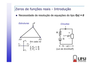 Zeros de funções reais - Introdução
ç
ç


Necessidade de resolução de equações do tipo f(x) = 0
Estruturas

F

Circuitos

i
R

+FV

Em cada nó
+FH :

-FH

-FV

 FH = 0
 FV = 0

+
v = g(i)
E
E - Ri – g(i) = 0

(Lei de Kirchhoff)

 