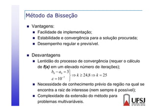 Método da Bisseção
ç


Vantagens:






Facilidade de implementação;
Estabilidade e convergência para a solução procurada;
Desempenho reg lar e pre isí el
regular previsível.

Desvantagens





Lentidão do processo de convergência (requer o cálculo
de f(x) em um elevado número de iterações);
b0  a0  3
  k  24,8  k  25
7
  10

Necessidade de conhecimento prévio da região na qual se
encontra a raiz de interesse (nem sempre é possível);
Complexidade da extensão do método para
problemas multivariáveis.

 