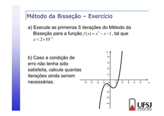 Método da Bisseção – Exercício
ç
a) Execute as primeiras 5 iterações do Método da
Bisseção para a f
Bi
função f ( x)  x 3  x  1 , tal que
l
  2 10 3
y

b) Caso a condição de
erro não tenha sido
satisfeita, calcule quantas
iterações ainda seriam
necessárias.

4
3
2
1
-4

-3

-2

-1

0
-1
-2
-3
-4

1

2

3

4

5

x

 