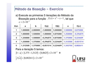 Método da Bisseção – Exercício
ç
a) Execute as primeiras 5 iterações do Método da
3
Bisseção para a f
Bi
função f ( x)  x  x  1 , tal que
l
  2 10 3
Iter.

a

b

f(a)

f(b)

x

f(x )

1

1,000000

2,000000

-1,000000

5,000000

1,500000

0,875000

2

1,000000

1,500000

-1,000000

0,875000

1,250000

-0,296875

3

1,250000

1,500000

-0,296875

0,875000

1,375000

0,224609

4

1,250000

1,375000

-0,296875

0,224609

1,312500

-0,051514

5

1,312500

1,375000

-0,051514

0,224609

1,343750

0,082611

Para a iteração 5 temos:
b  a  1,375  1,3125  0,0625  2 10 3 e
f ( x)  0,082611  2 10 3

 