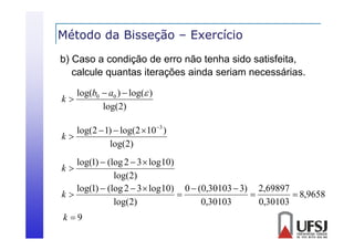 Método da Bisseção – Exercício
ç
b) Caso a condição de erro não tenha sido satisfeita,
calcule quantas i
l l
iterações ainda seriam necessárias.
i d
i
ái
k

log(b0  a0 )  log( )
g(
g(
log(2)

log(2  1)  log(2 10 3 )
k
log(2)

log(1)  (log 2  3  log 10)
log(2)
log(1)  (log 2  3  log 10) 0  (0,30103  3) 2,69897

k

 8,9658
log(2)
0,30103
0,30103
k

k 9

 