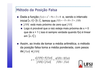 Método da Posição Falsa
ç


Dada a função f ( x)  x 3  9 x  3  0 e, sendo o intervalo
inicial a, b  0, 1 , temos que f (1)  5  0  3  f (0)





.f (0) está mais próximo de zero que f (1)
Logo é provável que a raiz esteja mais próxima d x = 0
L
á l
i
t j
i
ó i
de
que de x = 1 ( isso é sempre verdade quando f(x) é linear
em a, b )

Assim,
Assim ao invés de tomar a média aritmética o método
aritmética,
da posição falsa toma a média ponderada, com pesos
de f (a) e f (b)
x

a f (b)  b f (a )
f (b)  f (a )



af (b)  bf (a )
f (b)  f (a )

 