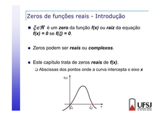Zeros de funções reais - Introdução
ç
ç


 é um zero da função f(x) ou raiz da equação



Zeros podem ser reais ou complexos.



Este capítulo trata de zeros reais de f(x).

f(x)
f( ) = 0 se f() = 0
0.



Abscissas dos pontos onde a curva intercepta o eixo x
p
p
f(x)

1

2

x

 