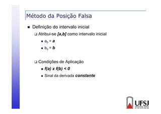 Método da Posição Falsa
ç


Definição do intervalo inicial


Atribui-se [a,b] como intervalo inicial





a0 = a
b0 = b

Condições de Aplicação


f(a) x f(b) < 0



Sinal da derivada constante

 