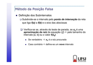 Método da Posição Falsa
ç


Definição dos Subintervalos


Subdivide-se o intervalo pelo ponto de interseção da reta
que liga f(a) a f(b) e o eixo das abscissas

 Verifica-se se, através do teste de parada, se x0 é uma
aproximação da raiz da equação ()  pelo tamanho do
intervalo [a, b] ou o valor f(x0)


Se verdadeiro  x0 é a raiz procurada



Caso contrário  define-se um novo intervalo

 