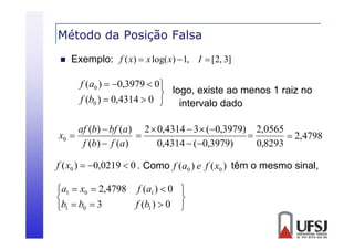 Método da Posição Falsa
ç


Exemplo: f ( x)  x log( x)  1, I  [2, 3]

f (a0 )  0,3979  0
 logo, existe ao menos 1 raiz no
f (b0 )  0,4314  0  intervalo dado
af (b)  bf (a) 2  0,4314  3  (0,3979) 2,0565
x0 


 2,4798
f (b)  f (a)
0,4314  (0,3979)
0,8293
f ( x0 )  0,0219  0 . Como f (a0 ) e f ( x0 ) têm o mesmo sinal,
a1  x0  2,4798 f (a1 )  0 


f (b1 )  0 
b1  b0  3

 