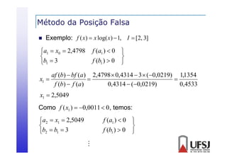 Método da Posição Falsa
ç


Exemplo: f ( x)  x log( x)  1, I  [2, 3]

a1  x0  2,4798

b1  3

f (a1 )  0 

f (b1 )  0 

af (b)  bf (a) 2,4798  0,4314  3  (0,0219) 1,1354
x1 


f (b)  f (a)
0,4314  (0,0219)
0,4533

x1  2,5049
Como f ( x1 )  0,0011  0 , temos:

a2  x1  2,5049

b2  b1  3

f (a1 )  0 

f (b1 )  0 


 