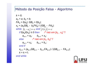 Método da Posição Falsa - Algoritmo
ç
g
k = 0;
a0 = a; b0 = b
b;
FA0 = f(a0); GB0 = f(b0);
xk = (akGBk - bkFAk) / (GBk - FAk);
while bk  ak   and f ( xk )  
if f(ak)f(xk) ≤ 0 then
/
/* raiz em [ak , xk] */
/
ak+1 = ak;
bk+1 = xk;
else
/* raiz em [xk, bk] */
ak+1 = xk;
bk+1 = bk ;
end if
xk+1 = (ak+1GBk+1 - bk+1FAk+1) / (GBk+1 - FAk+1);
k = k +1;
end while
hile

 