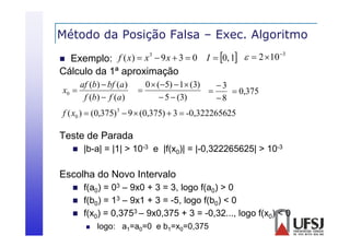Método da Posição Falsa – Exec. Algoritmo
ç
g


3
f ( x)  x 3  9 x  3  0 I  0, 1   2  10
Exemplo:

Cálculo da
Cál l d 1ª aproximação
i
af (b)  bf (a )
x0 
f (b)  f (a )



0  (5)  1 (3)
3

 0,375
 5  (3)
8

f ( x0 )  (0,375) 3  9  (0,375)  3  -0,322265625

Teste de Parada


|b a|
|b-a| = |1| > 10-3 e |f(x0)| = |-0,322265625| > 10-3
| 0,322265625|

Escolha do Novo Intervalo




f(a0) = 03 – 9x0 + 3 = 3, logo f(a0) > 0
f(b0) = 13 – 9x1 + 3 = -5, logo f(b0) < 0
f(x0) = 0,3753 – 9x0,375 + 3 = -0,32..., logo f(x0) < 0


logo: a1=a0=0 e b1=x0=0,375

 
