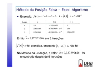 Método da Posição Falsa – Exec. Algoritmo
ç
g


3
f ( x)  x 3  9 x  3  0 I  0, 1   3  10
Exemplo:

Então x  0,337635046 em 3 iterações
.f (x)   foi atendida, enquanto bk  ak   , não foi
No Método da Bisseção, o valor x  0,337890625 foi
encontrado depois de 9 iterações

 