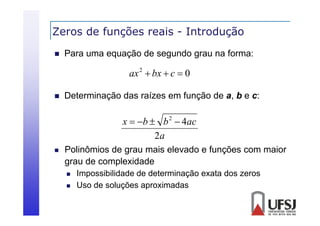 Zeros de funções reais - Introdução
ç
ç


Para uma equação de segundo grau na forma:

ax 2  bx  c  0


Determinação das raízes em função de a, b e c:

x  b  b 2  4ac
2a


Polinômios de grau mais elevado e funções com maior
grau de complexidade



Impossibilidade de determinação exata dos zeros
Uso de soluções aproximadas

 