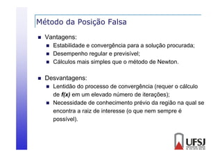 Método da Posição Falsa
ç


Vantagens:






Estabilidade e convergência para a solução procurada;
Desempenho regular e previsível;
Cálculos
Cálc los mais simples q e o método de Ne ton
que
Newton.

Desvantagens:



Lentidão do processo de convergência (requer o cálculo
de f(x) em um elevado número de iterações);
Necessidade de conhecimento prévio da região na qual se
encontra a raiz de interesse (o que nem sempre é
possível).

 