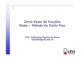 Zeros Reais de Funções
Reais – Método do Ponto Fixo

Prof. Wellington Passos de Paula
wpassos@ufsj.edu.br

 