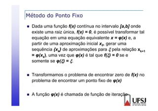 Método do Ponto Fixo


Dada uma função f(x) contínua no intervalo [a,b] onde
existe uma raiz ú i
i
i única, f( ) = 0, é possível transformar tal
f(x) 0
í l
f
l
equação em uma equação equivalente x = φ(x) e, a
partir de uma aproximação inicial x0, gerar uma
sequência {xk} de aproximações para  pela relação xk+1
= φ(xk) uma vez que φ(x) é tal que f() = 0 se e
),
somente se φ() = .



Transformamos o problema de encontrar zero de f(x) no
problema de encontrar um ponto fixo de φ(x)



Af
função φ(x) é chamada d f
ã
( )
h
d de função d it
ã de iteração
ã

 