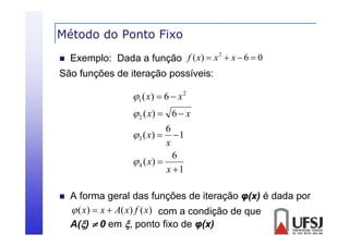 Método do Ponto Fixo


2
Exemplo: Dada a função f ( x)  x  x  6  0

São funções de iteração possíveis:

1 ( x)  6  x 2
 2 ( x)  6  x
6
3 ( x)   1
x
6
 4 ( x) 
x 1


A forma geral das funções de iteração φ(x) é dada por
 ( x)  x  A( x) f ( x) com a condição de que
A()  0 em , ponto fixo de φ(x)

 