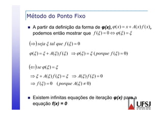 Método do Ponto Fixo


A partir da definição da forma de φ(x),  ( x)  x  A( x) f ( x) ,
podemos então mostrar que f ( )  0   ( )  
d

  seja  tal que f ( )  0
 ( )    A( ) f ( )   ( )   ( porque f ( )  0)

 se  ( )  
   A( ) f ( )    A( ) f ( )  0

 f ( )  0 ( porque A( )  0)


Existem
E istem infinitas eq ações de iteração φ( ) para a
equações
φ(x)
equação f(x) = 0

 