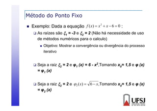 Método do Ponto Fixo


Exemplo: Dada a equação f ( x)  x  x  6  0 :
 As raízes são 1 = -3 e 2 = 2 (Não há necessidade de uso
2

de métodos numéricos para o calculo)


Objetivo: Mostrar a convergência ou divergência do processo
iterativo



Seja a raiz 2 = 2 e φ1 (x) = 6 - x2,Tomando x0= 1,5 e φ (x)
= φ1 (x)



Seja a raiz 2 = 2 e  2 ( x)  6  x ,Tomando x0= 1,5 e φ (x)
= φ2 (x)

 