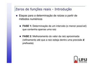 Zeros de funções reais - Introdução
ç
ç


Etapas para a determinação de raízes a partir de
métodos numéricos
é d
éi


FASE 1: Determinação de um inter alo (o menor possí el)
1
m intervalo
possível)
que contenha apenas uma raiz



FASE 2: Melhoramento do valor da raiz aproximada
(refinamento até que a raiz esteja dentro uma precisão ε
prefixada)

 