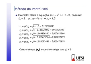 Método do Ponto Fixo


2
Exemplo: Dada a equação f ( x)  x  x  6  0 , com raiz
2 = 2 ,  2 ( x)  6  x e x0 = 1
1,5

x1 = φ(x0) = 6  1,5  2,121320343
x2 = φ(x1) = 6  2,121320343  1,969436380

x3 = φ(x2) = 6  1,969436380  2,007626364
x = φ(x ) = 6  2,007626364  1,998092499
4

3

x5 = φ(x4) = 6  1,998092499  2,000476818
Conclui-se que {xk} tende a convergir para 2 = 2

 