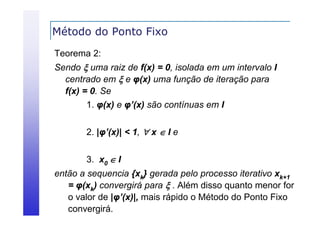 Método do Ponto Fixo
Teorema 2:
Sendo  uma raiz de f(x) = 0, isolada em um intervalo I
centrado em  e φ(x) uma função de iteração para
f(x) = 0. Se
1. φ(x) e φ’(x) são contínuas em I
2. |φ’(x)| < 1,  x  I e
3. x0  I
então a sequencia {xk} gerada pelo processo iterativo xk+1
= φ(xk) convergirá p
φ(
g para  . Além disso quanto menor for
q
o valor de |φ’(x)|, mais rápido o Método do Ponto Fixo
convergirá.

 