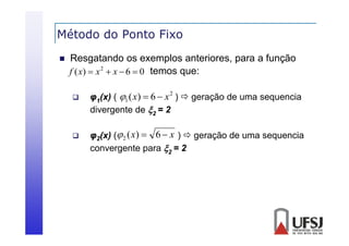 Método do Ponto Fixo


Resgatando os exemplos anteriores, para a função
f ( x)  x 2  x  6  0 temos que:




φ1( ) ( 1 ( x)  6  x )  geração de uma sequencia
(x)
ma seq encia
divergente de 2 = 2
2

φ2(x) ( 2 ( x)  6  x )  geração de uma sequencia
convergente para 2 = 2

 