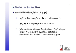 Método do Ponto Fixo


Avaliando a divergência de φ1(x)


φ1(x) = 6 - x2 e φ’1(x) = - 2x  contínuas em I



|φ’1 (x)| < 1  |-2x| < 1  -½ < x < ½



Não existe um intervalo I centrado em 2=2, tal que
|φ (x)|
|φ’(x)| < 1,  x  I  φ1 (x) não satisfaz a
condição 2 do Teorema 2 com relação a 2=2.

 