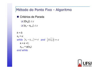 Método do Ponto Fixo - Algoritmo
g
 Critérios de Parada


|f(xk)|  



|xk – xk-1|  

k = 0;
x0 = x;

while xk  xk 1   and
k = k +1;
xk+1 = φ(xk);

end while

f ( xk )  

 