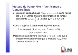Método do Ponto Fixo – Verificando a
Convergência
C
ê i


Exemplo: Dada a função f ( x)  x 2  x  6  0 , cujas raízes
são 2 e -3, vamos avaliar a convergência d f
3
li
ê i da função
equivalente 3 ( x)  6  1 , dados 1 = -3 e x0= -2,5
x

Como o objetivo é obter a raiz negativa, temos:
I1 tal que  ' ( x)  1, x  I1 , será : I1  (;  6 )

( 6  2,4497897)

Podemos então definir o intervalo I  (3.5,  2.5) que o
processo convergirá visto que o intervalo I  I1 está
centrado na raiz  = -3

 