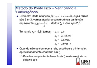 Método do Ponto Fixo – Verificando a
Convergência
C
ê i


Exemplo: Dada a função f ( x)  x 2  x  6  0 , cujas raízes
são 2 e -3, vamos avaliar a convergência d f
3
li
ê i da função
equivalente 3 ( x)  6  1 , dados 1 = -3 e x0= -2,5
x
Tomando x0= -2,5, temos:

x1  2,5
x2  2,764706
x3  3,170213
x4  2,892617



Quando não se conhece a raiz, escolhe-se o intervalo I
escolhe se
aproximadamente centrado em 
 Quanto mais preciso isolamento de , maior exatidão na
Q
p
escolha de I

 