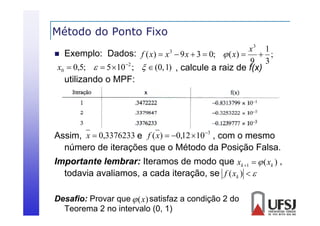 Método do Ponto Fixo
x3 1
 Exemplo: Dados: f ( x )  x  9 x  3  0;  ( x ) 
 ;
9 3
2
x0  0,5;   5  10 ;   (0, 1) , calcule a raiz de f(x)
3

utilizando o MPF:

Assim, x  0,3376233 e f ( x)  0,12 10 3 , com o mesmo
,
número de iterações que o Método da Posição Falsa.
Importante lembrar: Iteramos de modo que xk 1   ( xk ) ,
todavia avaliamos, a cada iteração, se f ( xk )  
Desafio: Provar que  (x) satisfaz a condição 2 do
Teorema 2 no intervalo (0, 1)

 