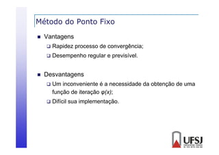 Método do Ponto Fixo


Vantagens





Rapidez processo de convergência;
Desempenho regular e previsível.

Desvantagens
g


Um inconveniente é a necessidade da obtenção de uma
função de iteração φ(x);
( )



Difícil sua implementação.

 