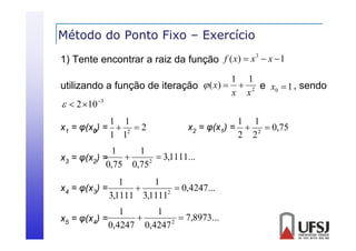 Método do Ponto Fixo – Exercício
3
1) Tente encontrar a raiz da função f ( x)  x  x  1

1 1
utilizando a função de iteração  ( x)   2 e x0  1 , sendo
x x
  2 10 3
1 1
x1 = φ(x0) =  2  2
1 1

1 1
x2 = φ(x1) =  2  0,75
2 2

1
1

 3,1111...
x3 = φ(x2) =
(
2
0,75 0,75
1
1

 0,4247...
x4 = φ(x3) =
2
3,1111 3,1111
1
1

 7,8973...
x5 = φ(x4) =
2
0,4247 0,4247

 