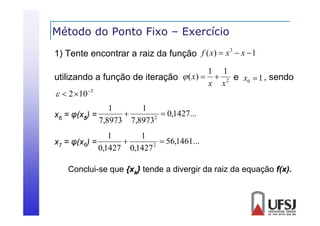 Método do Ponto Fixo – Exercício
3
1) Tente encontrar a raiz da função f ( x)  x  x  1

1 1
utilizando a função de iteração  ( x)   2 e x0  1 , sendo
x x
  2 10 3
1
1

 0,1427...
x6 = φ(x5) =
2
7,8973 7,8973
1
1

 56,1461...
x7 = φ(x6) =
(
2
0,1427 0,1427
Conclui-se que {xk} tende a divergir da raiz da equação f(x).

 