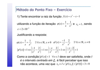 Método do Ponto Fixo – Exercício
3
1) Tente encontrar a raiz da função f ( x)  x  x  1

1 1
utilizando a função de iteração  ( x)   2 e x0  1 , sendo
x x
  2 10 3

Justificando a resposta:
1 2
 x  , x  0  ' ( x)  2  3  x  , x  0
x
x
1 2
x 2
x2
 ' ( x)  1  2  3  1  3  3  1 
1
3
x
x
x
x
x

1 1
 ( x)   2
x x

Como a condição  ' ( x)  1 x  I deve ser satisfeita, onde I
é o intervalo centrado em  , é fácil perceber que isso
não acontece, uma vez que x0  I e  ' ( x0 )   ' (1)  3  0

 