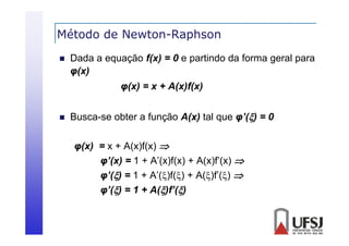 Método de Newton-Raphson
p


Dada a equação f(x) = 0 e partindo da forma geral para
φ(x)
( )
φ(x) = x + A(x)f(x)



Busca-se obter a função A(x) tal que φ’() = 0
φ( )
φ(x) = x + A(x)f(x) 
( )( )
φ’(x) = 1 + A’(x)f(x) + A(x)f’(x) 
φ(
φ’() = 1 + A’()f() + A()f’() 
( )(
( ) (
φ’() = 1 + A()f’()

 
