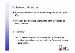 Isolamento de raízes


Realização de uma análise teórica e gráfica da função
f(x)
f( )



Precisão das análises é relevante para o sucesso da
fase posterior



Teorema 1
Sendo f(x) contínua em um intervalo [a, b], se f(a)f(b) < 0
então existe pelo menos um ponto x =  entre a e b que é
zero de f(x).

 